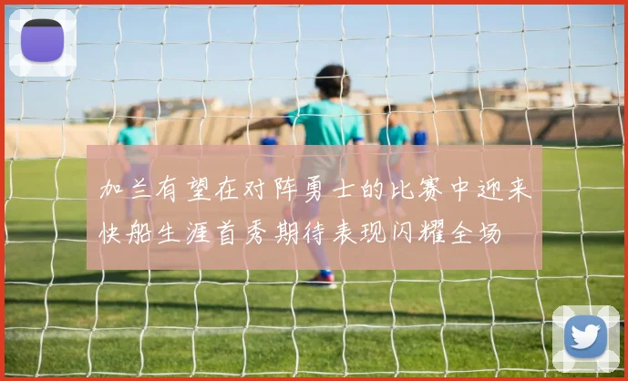 加兰有望在对阵勇士的比赛中迎来快船生涯首秀期待表现闪耀全场