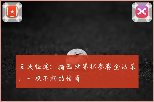 五次征途：梅西世界杯参赛全记录，一段不朽的传奇