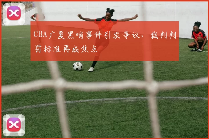 CBA广夏黑哨事件引发争议，裁判判罚标准再成焦点