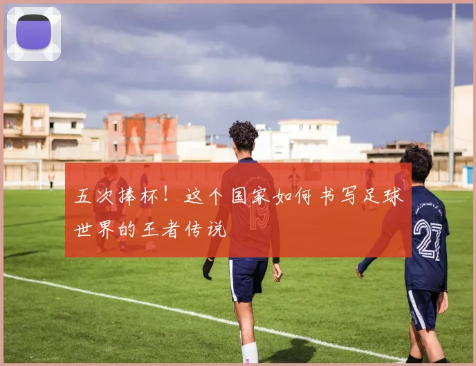 五次捧杯！这个国家如何书写足球世界的王者传说