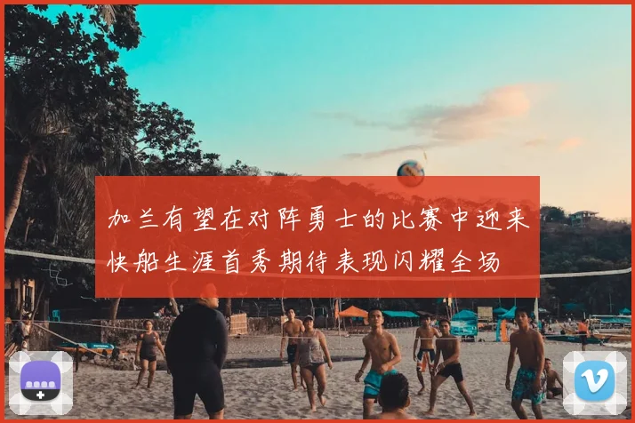 加兰有望在对阵勇士的比赛中迎来快船生涯首秀期待表现闪耀全场